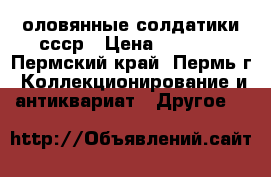 оловянные солдатики ссср › Цена ­ 4 000 - Пермский край, Пермь г. Коллекционирование и антиквариат » Другое   